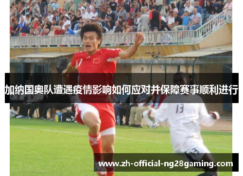 加纳国奥队遭遇疫情影响如何应对并保障赛事顺利进行