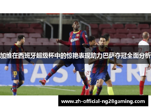 加维在西班牙超级杯中的惊艳表现助力巴萨夺冠全面分析