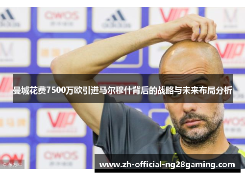 曼城花费7500万欧引进马尔穆什背后的战略与未来布局分析