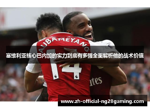 塞维利亚核心巴内加的实力到底有多强全面解析他的战术价值