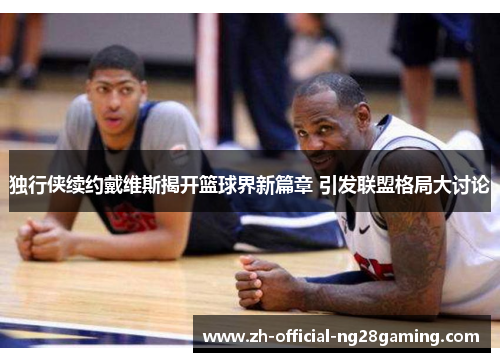 独行侠续约戴维斯揭开篮球界新篇章 引发联盟格局大讨论