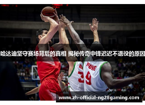 哈达迪坚守赛场背后的真相 揭秘传奇中锋迟迟不退役的原因