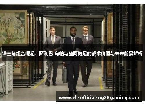 铁三角组合崛起：萨利巴 乌帕与楚阿梅尼的战术价值与未来前景解析