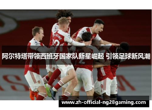 阿尔特塔带领西班牙国家队新星崛起 引领足球新风潮