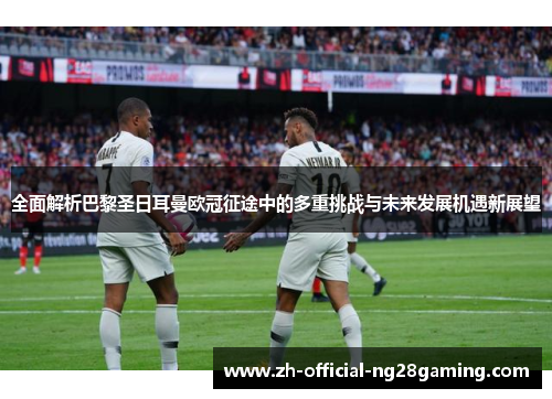 全面解析巴黎圣日耳曼欧冠征途中的多重挑战与未来发展机遇新展望