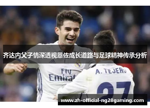 齐达内父子情深透视恩佐成长道路与足球精神传承分析