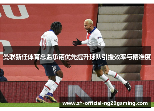 曼联新任体育总监承诺优先提升球队引援效率与精准度