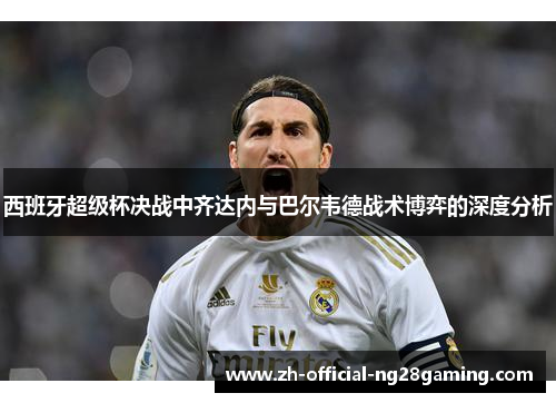 西班牙超级杯决战中齐达内与巴尔韦德战术博弈的深度分析